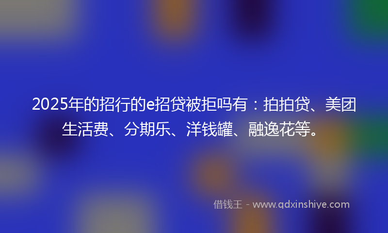 2025年的招行的e招贷被拒吗有：拍拍贷、美团生活费、分期乐、洋钱罐、融逸花等。