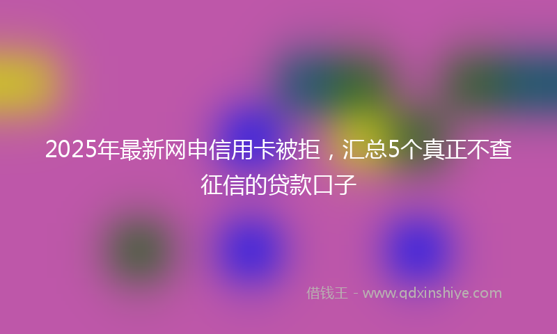 2025年最新网申信用卡被拒，汇总5个真正不查征信的贷款口子
