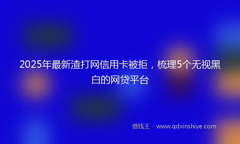 2025年最新渣打网信用卡被拒，梳理5个无视黑白的网贷平台