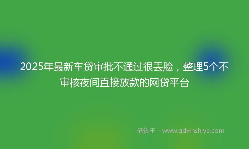 2025年最新车贷审批不通过很丢脸，整理5个不审核夜间直接放款的网贷平台