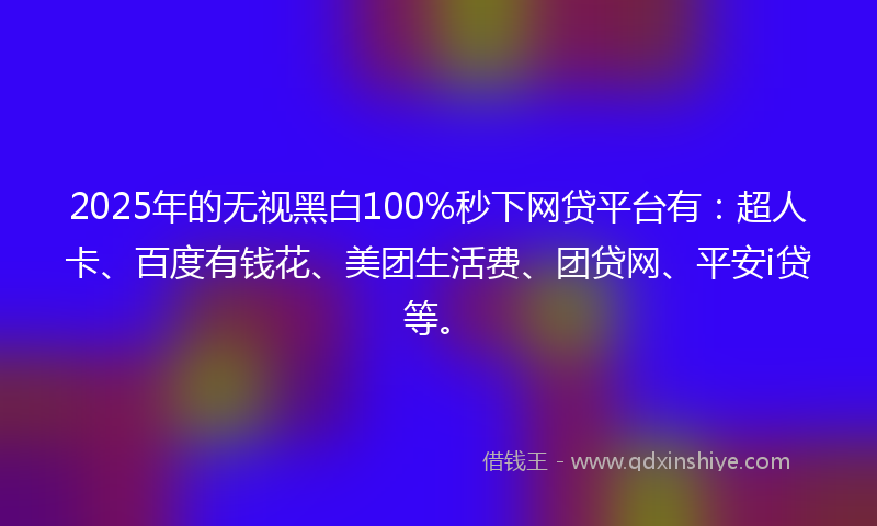 2025年的无视黑白100%秒下网贷平台有：超人卡、百度有钱花、美团生活费、团贷网、平安i贷等。