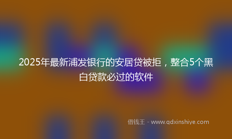 2025年最新浦发银行的安居贷被拒，整合5个黑白贷款必过的软件