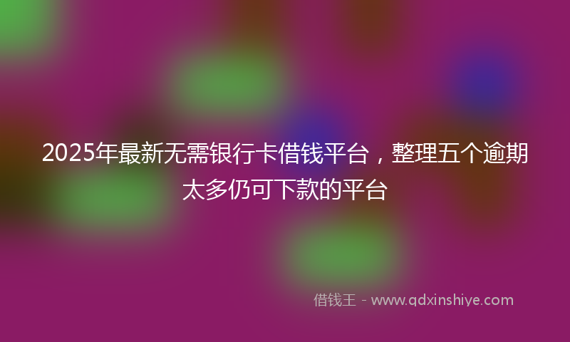 2025年最新无需银行卡借钱平台，整理五个逾期太多仍可下款的平台
