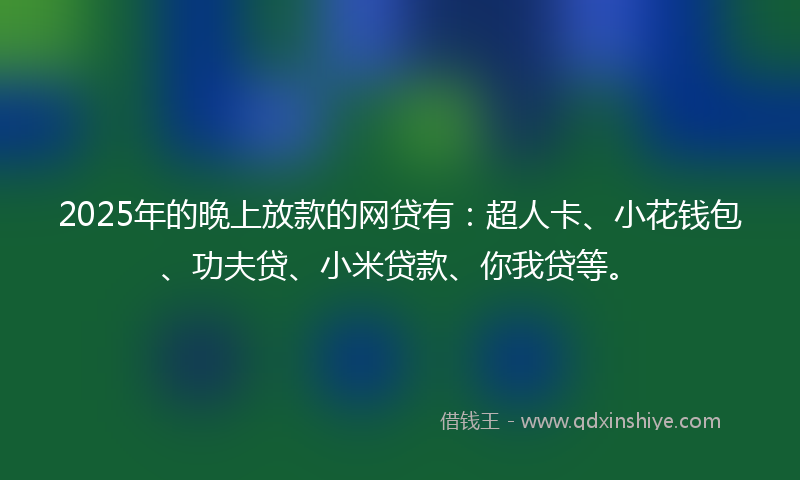 2025年的晚上放款的网贷有：超人卡、小花钱包、功夫贷、小米贷款、你我贷等。