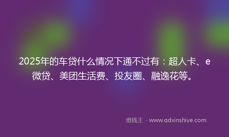 2025年的车贷什么情况下通不过有：超人卡、e微贷、美团生活费、投友圈、融逸花等。