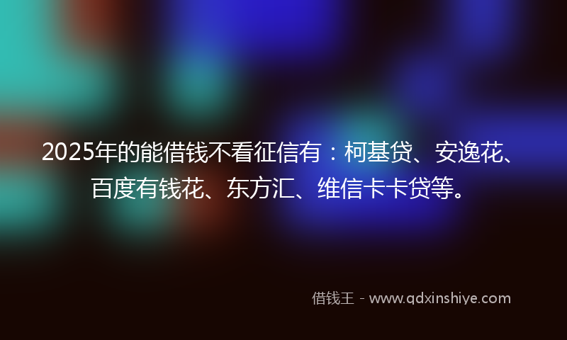 2025年的能借钱不看征信有：柯基贷、安逸花、百度有钱花、东方汇、维信卡卡贷等。