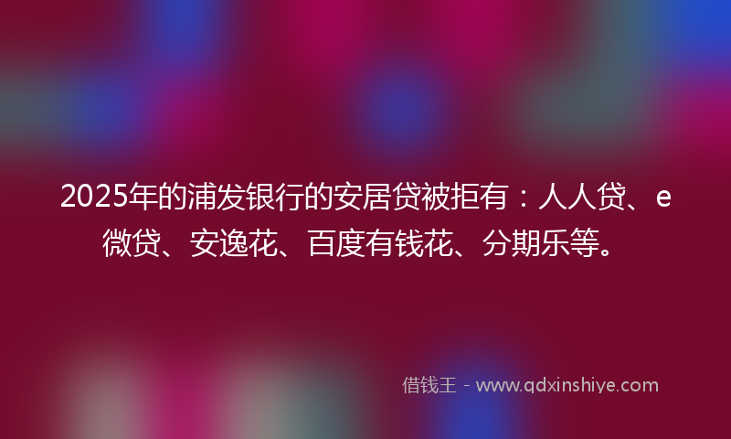 2025年的浦发银行的安居贷被拒有：人人贷、e微贷、安逸花、百度有钱花、分期乐等。