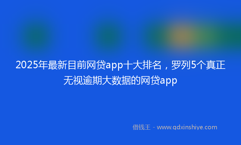 2025年最新目前网贷app十大排名，罗列5个真正无视逾期大数据的网贷app