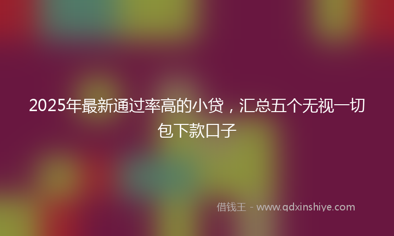 2025年最新通过率高的小贷，汇总五个无视一切包下款口子