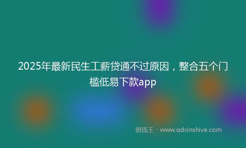 2025年最新民生工薪贷通不过原因，整合五个门槛低易下款app