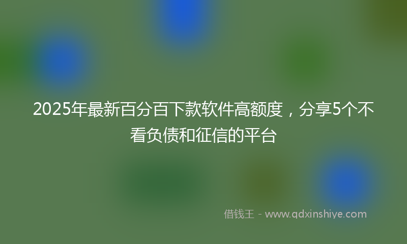 2025年最新百分百下款软件高额度，分享5个不看负债和征信的平台
