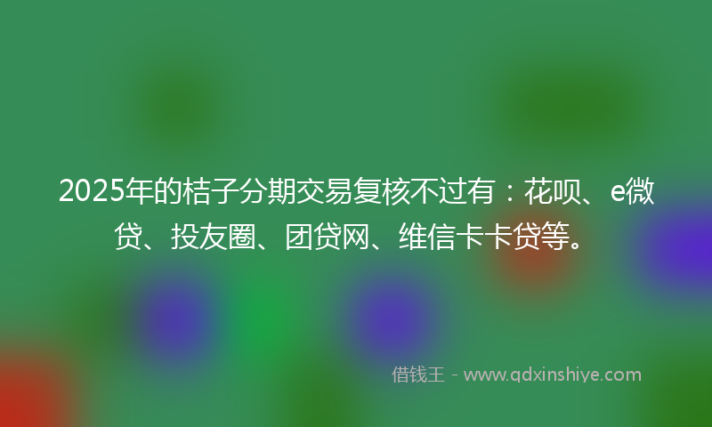 2025年的桔子分期交易复核不过有：花呗、e微贷、投友圈、团贷网、维信卡卡贷等。