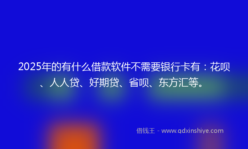 2025年的有什么借款软件不需要银行卡有：花呗、人人贷、好期贷、省呗、东方汇等。