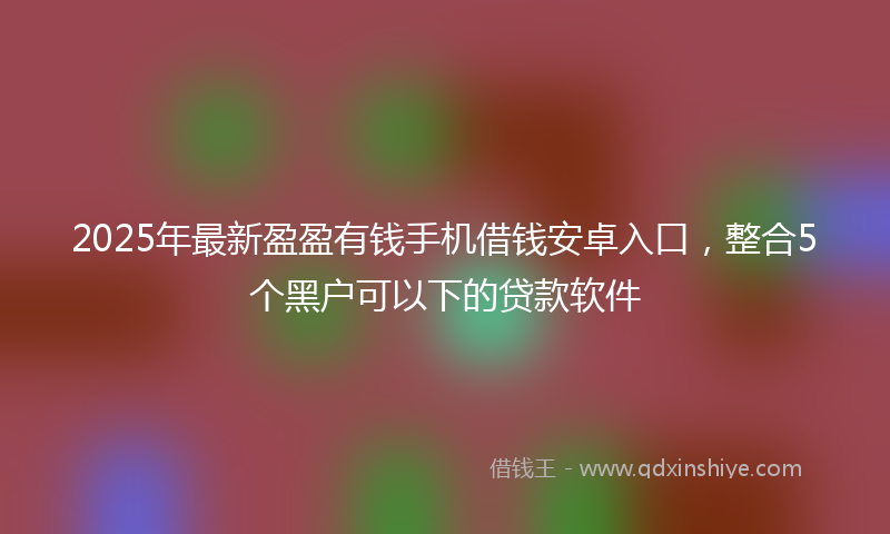 2025年最新盈盈有钱手机借钱安卓入口，整合5个黑户可以下的贷款软件