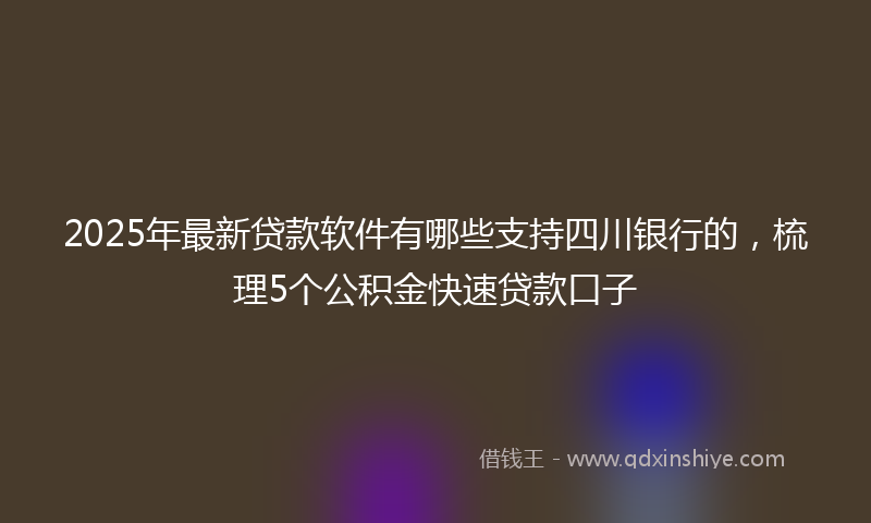 2025年最新贷款软件有哪些支持四川银行的，梳理5个公积金快速贷款口子