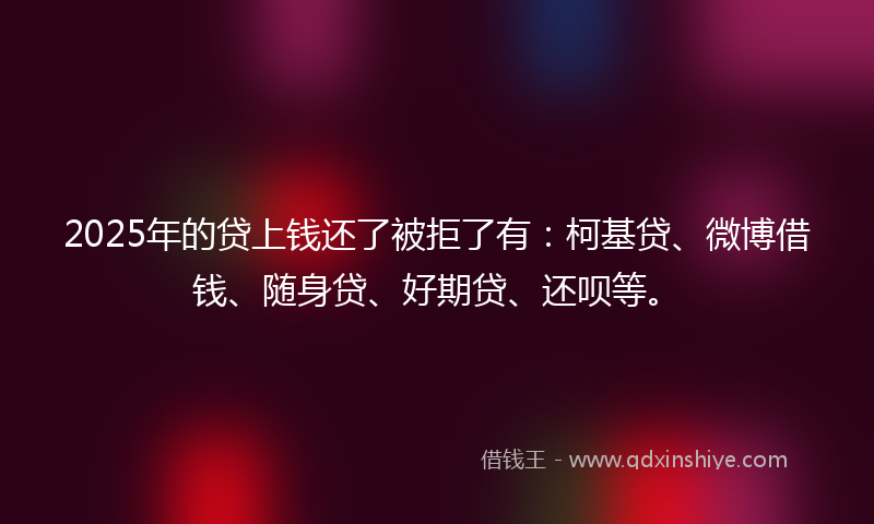 2025年的贷上钱还了被拒了有：柯基贷、微博借钱、随身贷、好期贷、还呗等。