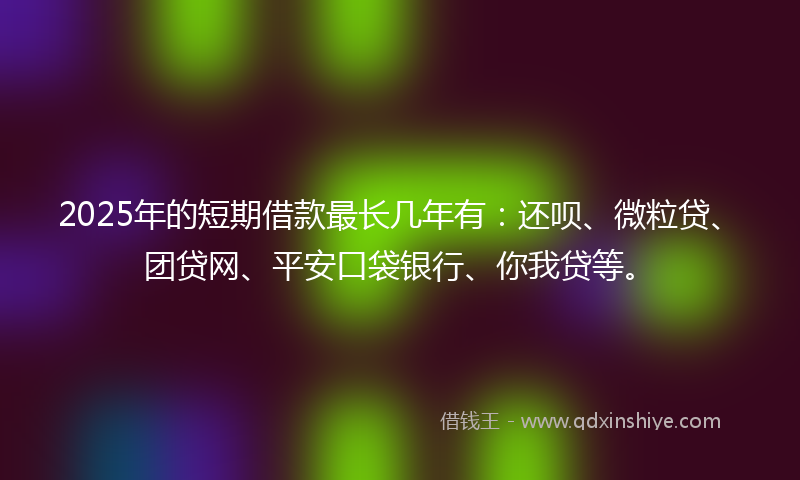 2025年的短期借款最长几年有：还呗、微粒贷、团贷网、平安口袋银行、你我贷等。