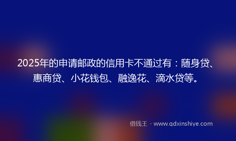2025年的申请邮政的信用卡不通过有：随身贷、惠商贷、小花钱包、融逸花、滴水贷等。