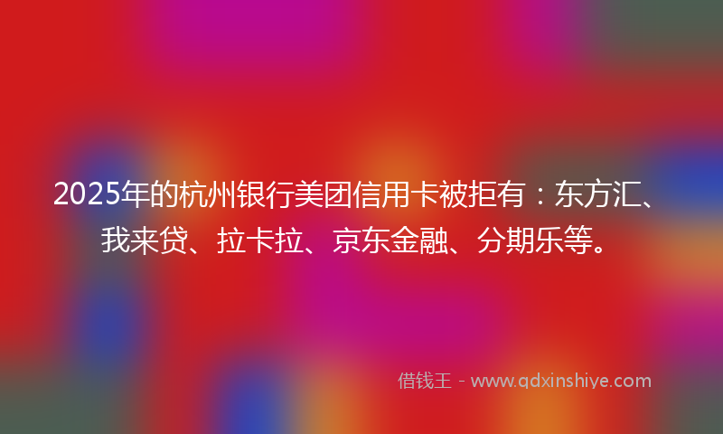 2025年的杭州银行美团信用卡被拒有：东方汇、我来贷、拉卡拉、京东金融、分期乐等。