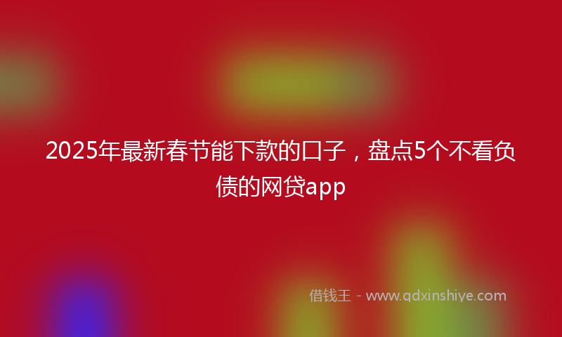 2025年最新春节能下款的口子，盘点5个不看负债的网贷app