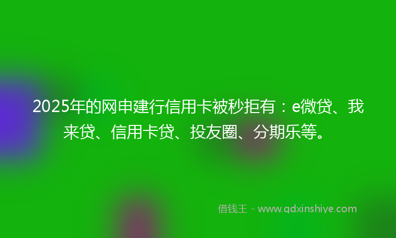 2025年的网申建行信用卡被秒拒有：e微贷、我来贷、信用卡贷、投友圈、分期乐等。