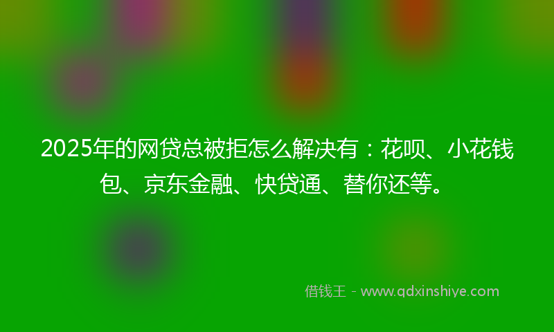 2025年的网贷总被拒怎么解决有：花呗、小花钱包、京东金融、快贷通、替你还等。