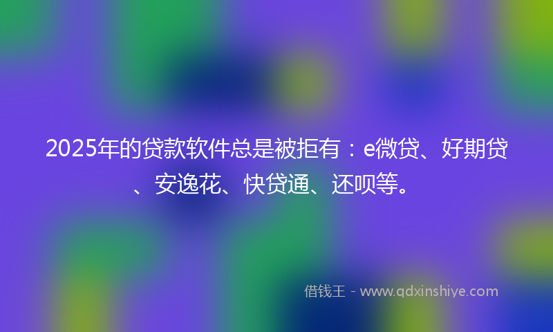 2025年的贷款软件总是被拒有：e微贷、好期贷、安逸花、快贷通、还呗等。