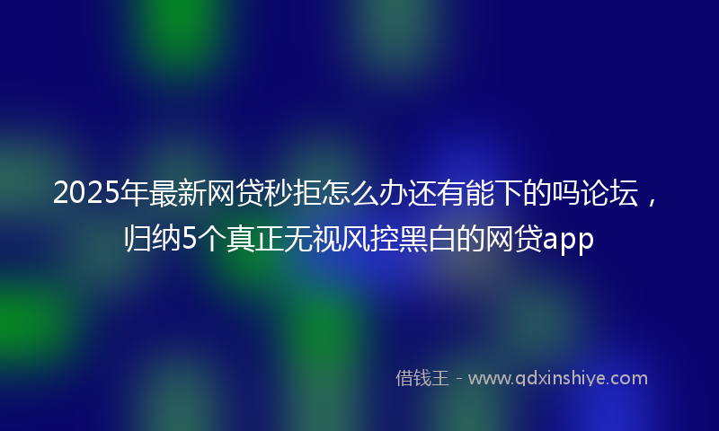 2025年最新网贷秒拒怎么办还有能下的吗论坛，归纳5个真正无视风控黑白的网贷app