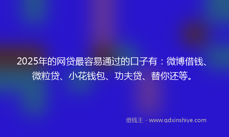 2025年的网贷最容易通过的口子有：微博借钱、微粒贷、小花钱包、功夫贷、替你还等。