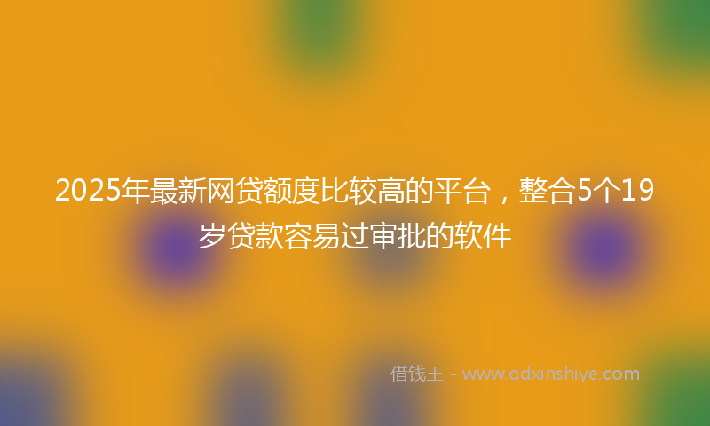 2025年最新网贷额度比较高的平台，整合5个19岁贷款容易过审批的软件