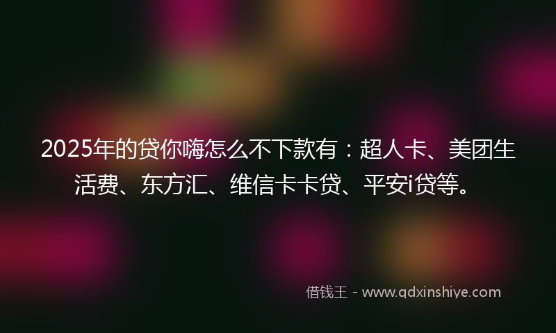 2025年的贷你嗨怎么不下款有：超人卡、美团生活费、东方汇、维信卡卡贷、平安i贷等。