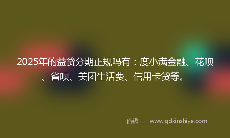 2025年的益贷分期正规吗有：度小满金融、花呗、省呗、美团生活费、信用卡贷等。