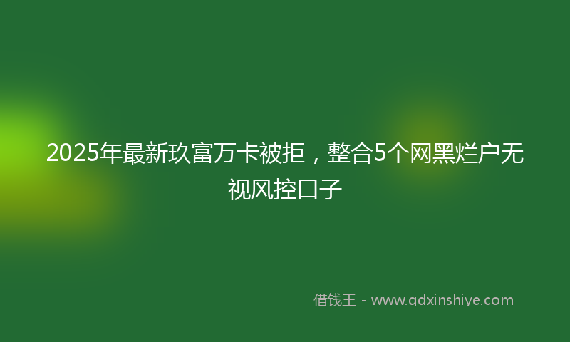 2025年最新玖富万卡被拒，整合5个网黑烂户无视风控口子