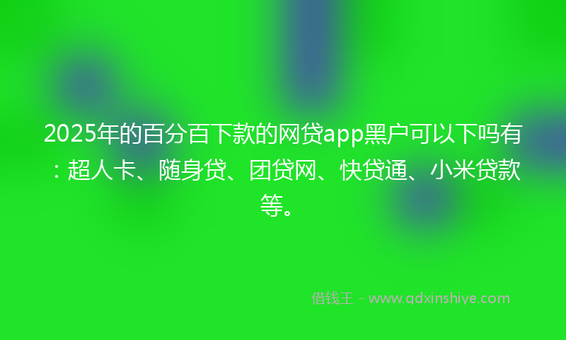 2025年的百分百下款的网贷app黑户可以下吗有：超人卡、随身贷、团贷网、快贷通、小米贷款等。