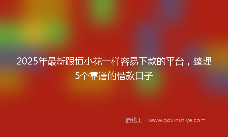 2025年最新跟恒小花一样容易下款的平台，整理5个靠谱的借款口子