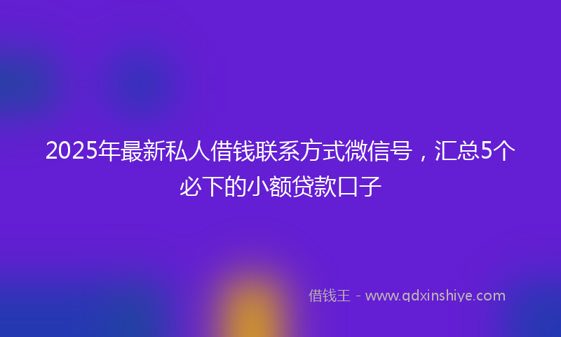 2025年最新私人借钱联系方式微信号，汇总5个必下的小额贷款口子