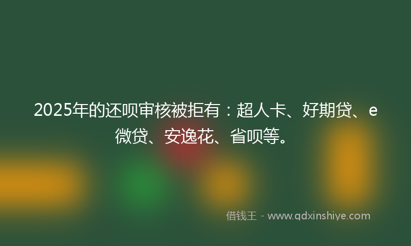 2025年的还呗审核被拒有：超人卡、好期贷、e微贷、安逸花、省呗等。