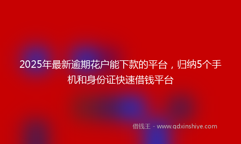 2025年最新逾期花户能下款的平台，归纳5个手机和身份证快速借钱平台