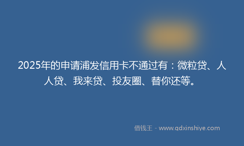 2025年的申请浦发信用卡不通过有：微粒贷、人人贷、我来贷、投友圈、替你还等。