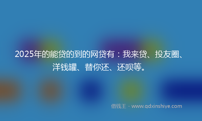 2025年的能贷的到的网贷有：我来贷、投友圈、洋钱罐、替你还、还呗等。