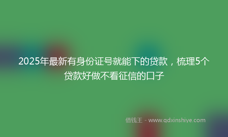 2025年最新有身份证号就能下的贷款，梳理5个贷款好做不看征信的口子