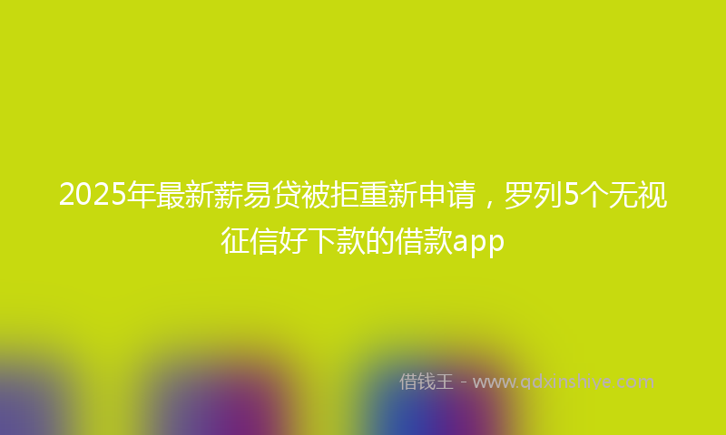 2025年最新薪易贷被拒重新申请，罗列5个无视征信好下款的借款app