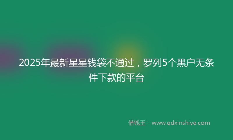 2025年最新星星钱袋不通过，罗列5个黑户无条件下款的平台