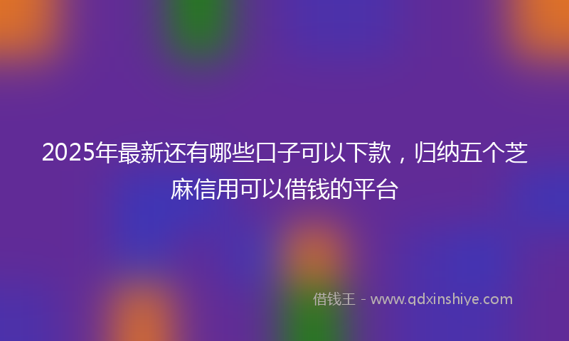 2025年最新还有哪些口子可以下款，归纳五个芝麻信用可以借钱的平台