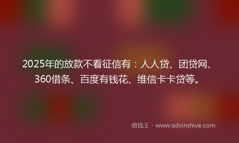 2025年的放款不看征信有：人人贷、团贷网、360借条、百度有钱花、维信卡卡贷等。