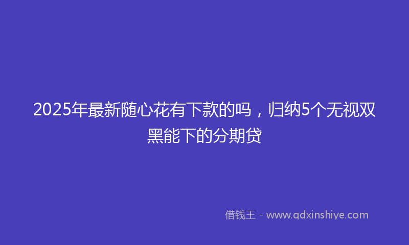 2025年最新随心花有下款的吗，归纳5个无视双黑能下的分期贷