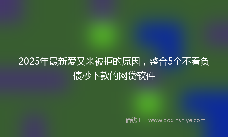 2025年最新爱又米被拒的原因，整合5个不看负债秒下款的网贷软件