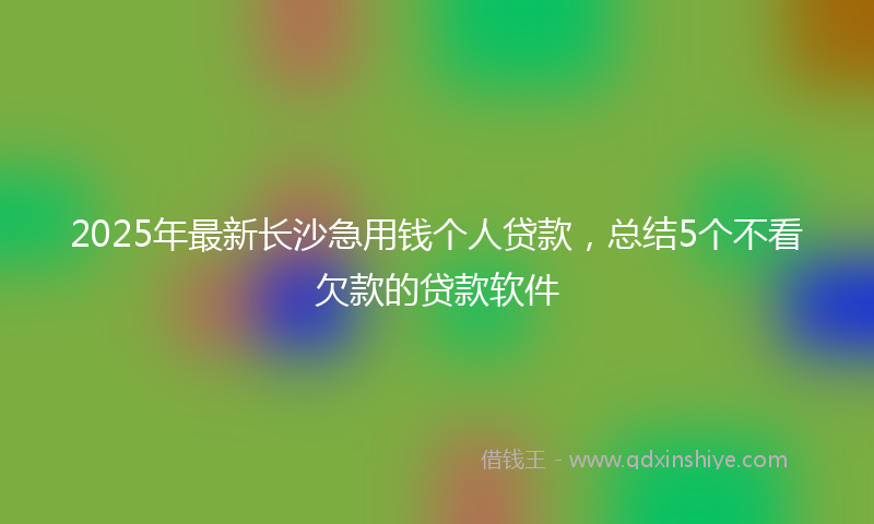 2025年最新长沙急用钱个人贷款，总结5个不看欠款的贷款软件