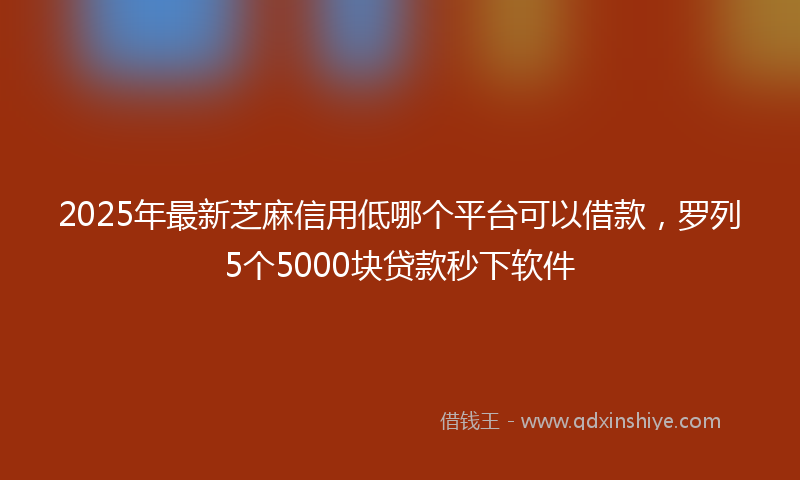 2025年最新芝麻信用低哪个平台可以借款，罗列5个5000块贷款秒下软件