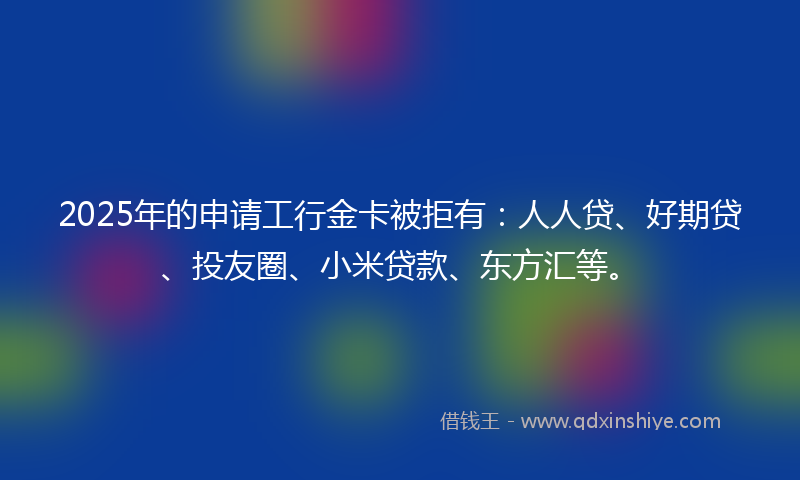 2025年的申请工行金卡被拒有：人人贷、好期贷、投友圈、小米贷款、东方汇等。